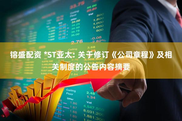 镕盛配资 *ST亚太: 关于修订《公司章程》及相关制度的公告内容摘要