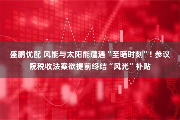 盛鹏优配 风能与太阳能遭遇“至暗时刻”! 参议院税收法案欲提前终结“风光”补贴