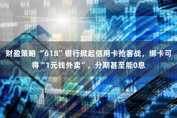 财盈策略 “618”银行掀起信用卡抢客战，绑卡可得“1元钱外卖”，分期甚至能0息