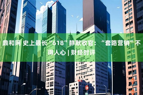 鼎和网 史上最长“618”静默收官：“套路营销”不得人心 | 财经时评