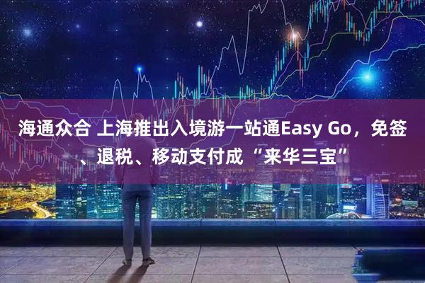 海通众合 上海推出入境游一站通Easy Go，免签、退税、移动支付成 “来华三宝”