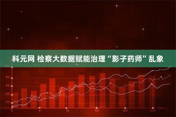 科元网 检察大数据赋能治理“影子药师”乱象
