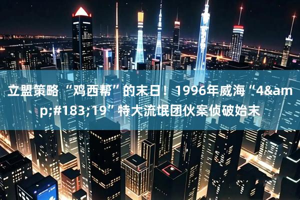 立盟策略 “鸡西帮”的末日！1996年威海“4&#183;19”特大流氓团伙案侦破始末