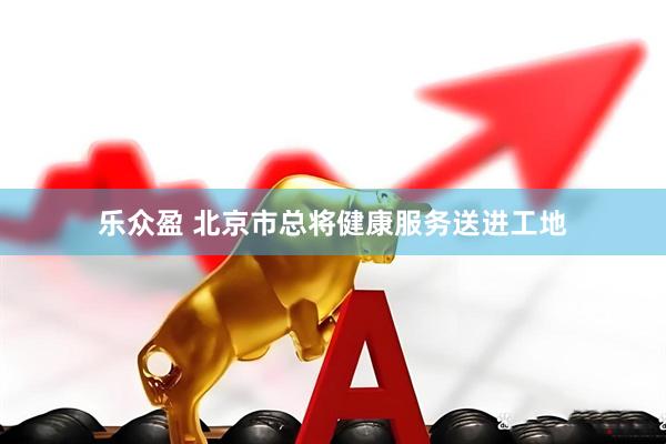 乐众盈 北京市总将健康服务送进工地