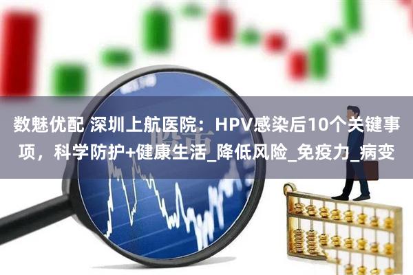 数魅优配 深圳上航医院：HPV感染后10个关键事项，科学防护+健康生活_降低风险_免疫力_病变