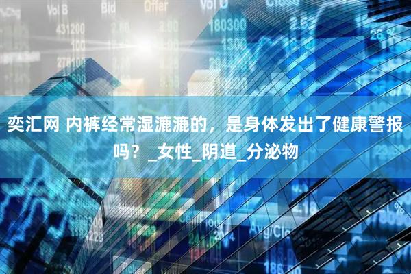 奕汇网 内裤经常湿漉漉的，是身体发出了健康警报吗？_女性_阴道_分泌物