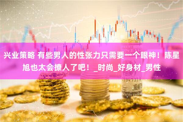 兴业策略 有些男人的性张力只需要一个眼神！陈星旭也太会撩人了吧！_时尚_好身材_男性