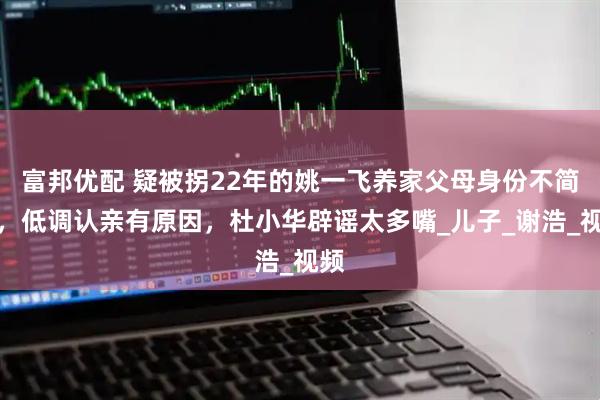 富邦优配 疑被拐22年的姚一飞养家父母身份不简单，低调认亲有原因，杜小华辟谣太多嘴_儿子_谢浩_视频