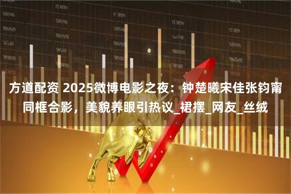 方道配资 2025微博电影之夜：钟楚曦宋佳张钧甯同框合影，美貌养眼引热议_裙摆_网友_丝绒
