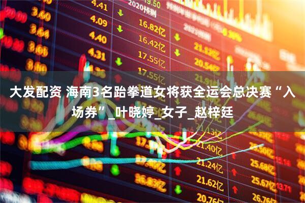 大发配资 海南3名跆拳道女将获全运会总决赛“入场券”_叶晓婷_女子_赵梓廷