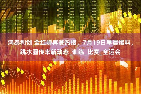 鸿泰利创 全红婵再登热搜，7月19日早晨爆料，跳水圈传来新动态_训练_比赛_全运会