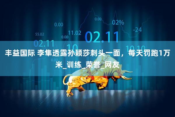 丰益国际 李隼透露孙颖莎刺头一面，每天罚跑1万米_训练_荣誉_网友