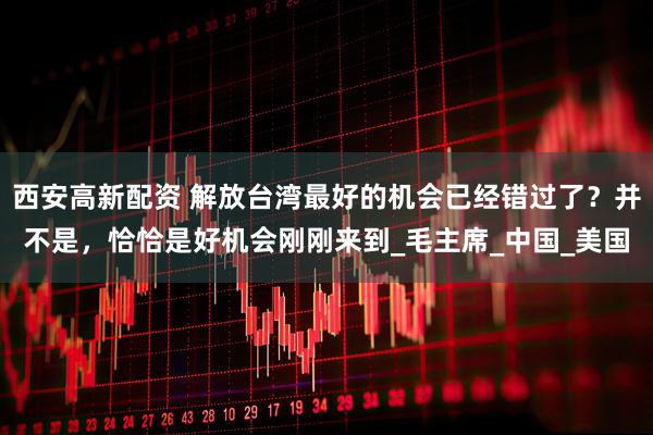 西安高新配资 解放台湾最好的机会已经错过了？并不是，恰恰是好机会刚刚来到_毛主席_中国_美国