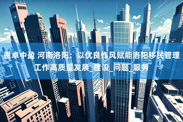 恩卓中盈 河南洛阳：以优良作风赋能洛阳移民管理工作高质量发展_建设_问题_服务