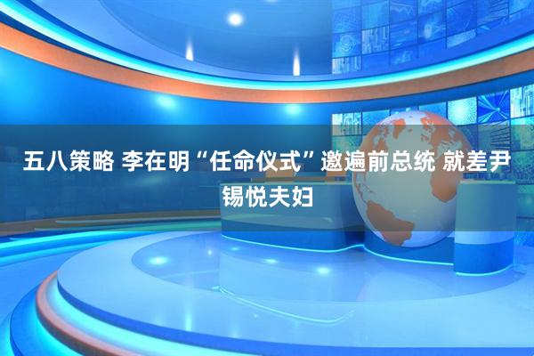五八策略 李在明“任命仪式”邀遍前总统 就差尹锡悦夫妇