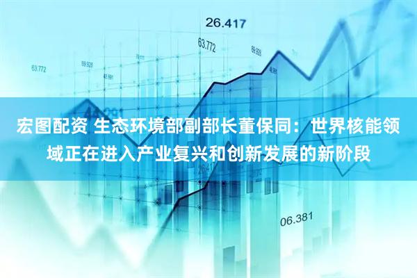 宏图配资 生态环境部副部长董保同：世界核能领域正在进入产业复兴和创新发展的新阶段