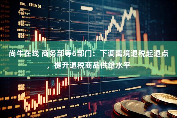 尚牛在线 商务部等6部门：下调离境退税起退点，提升退税商品供给水平