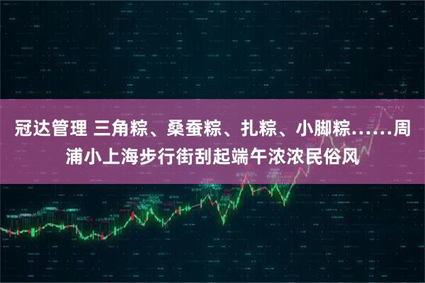 冠达管理 三角粽、桑蚕粽、扎粽、小脚粽……周浦小上海步行街刮起端午浓浓民俗风