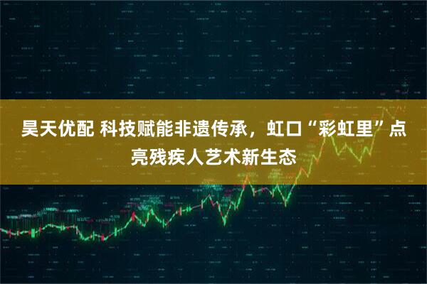 昊天优配 科技赋能非遗传承，虹口“彩虹里”点亮残疾人艺术新生态