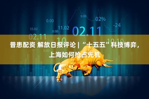 普患配资 解放日报评论 | “十五五”科技博弈,上海如何抢占先机