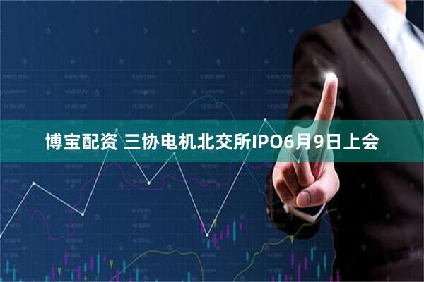 博宝配资 三协电机北交所IPO6月9日上会