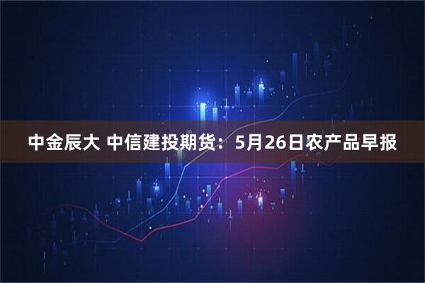 中金辰大 中信建投期货：5月26日农产品早报
