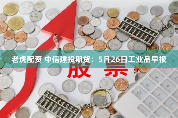 老虎配资 中信建投期货：5月26日工业品早报